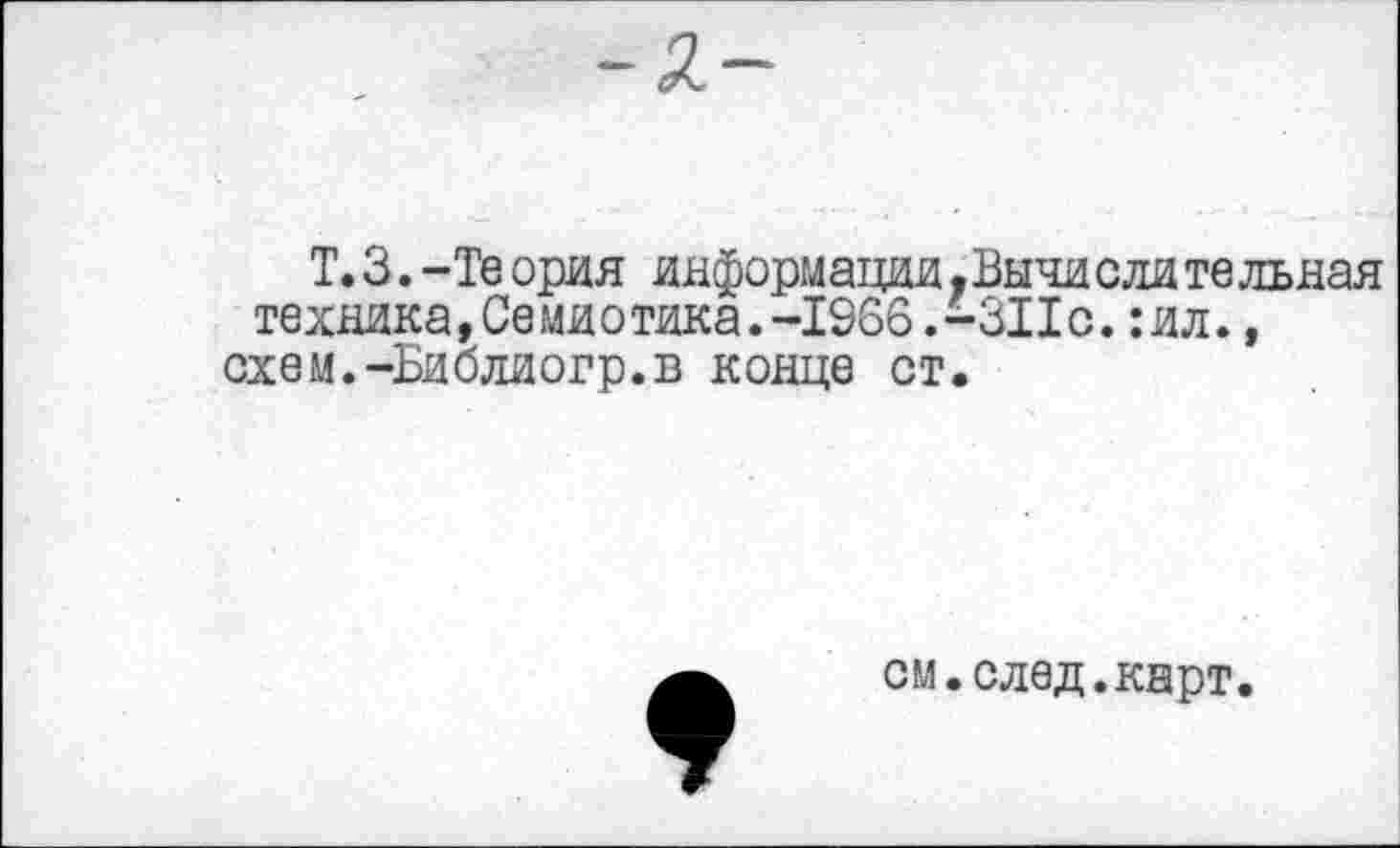 ﻿-2-
Т. 3. -Те ория информации .Вычи ели те льная техника,Семиотика.-1966.-311с.:ил., схем.-Библиогр.в конце ст.
см.след.карт.